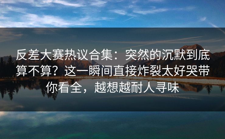 反差大赛热议合集:突然的沉默到底算不算?这一瞬间直接炸裂太好哭带你看全,越想越耐人寻味 反差大赛热议合集:突然的沉默到底算不算?这一瞬间直接炸裂太好哭带你看全,越想越耐人寻味