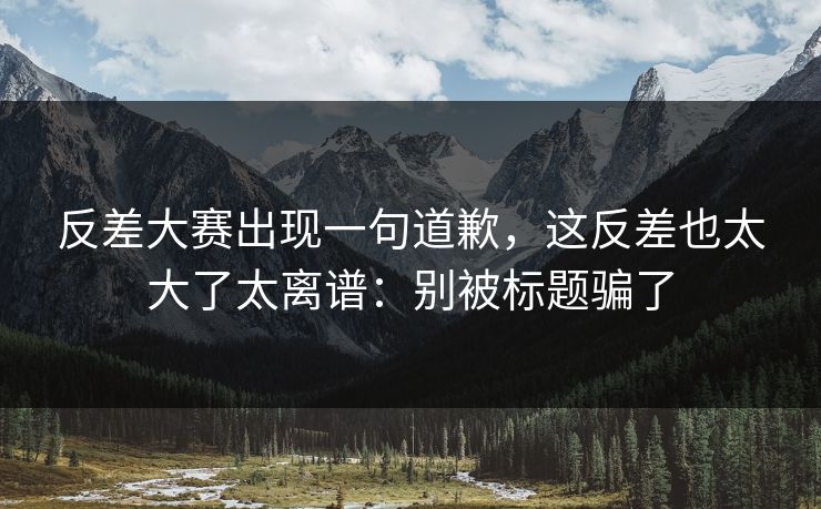 反差大赛出现一句道歉，这反差也太大了太离谱：别被标题骗了