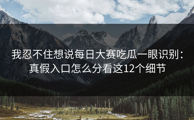 我忍不住想说每日大赛吃瓜一眼识别：真假入口怎么分看这12个细节