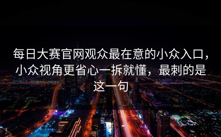 每日大赛官网观众最在意的小众入口，小众视角更省心一拆就懂，最刺的是这一句