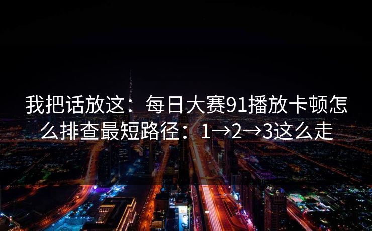我把话放这：每日大赛91播放卡顿怎么排查最短路径：1→2→3这么走