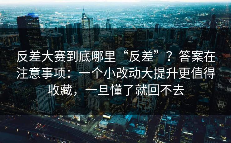 反差大赛到底哪里“反差”？答案在注意事项：一个小改动大提升更值得收藏，一旦懂了就回不去