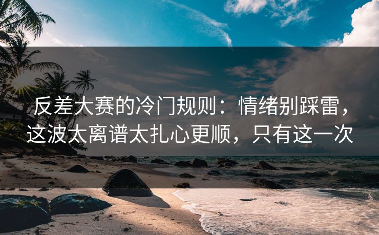 反差大赛的冷门规则：情绪别踩雷，这波太离谱太扎心更顺，只有这一次