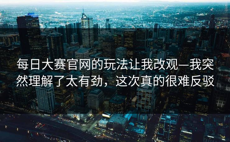 每日大赛官网的玩法让我改观—我突然理解了太有劲，这次真的很难反驳