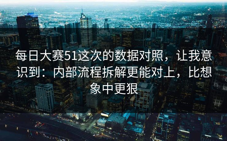 每日大赛51这次的数据对照，让我意识到：内部流程拆解更能对上，比想象中更狠