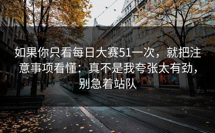 如果你只看每日大赛51一次，就把注意事项看懂：真不是我夸张太有劲，别急着站队