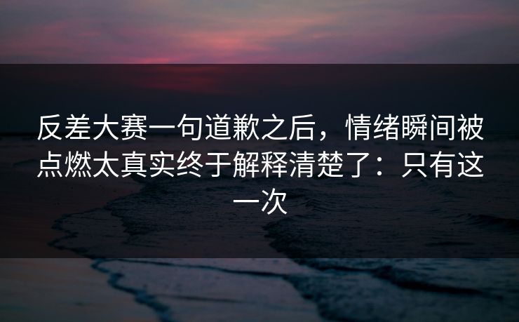 反差大赛一句道歉之后，情绪瞬间被点燃太真实终于解释清楚了：只有这一次