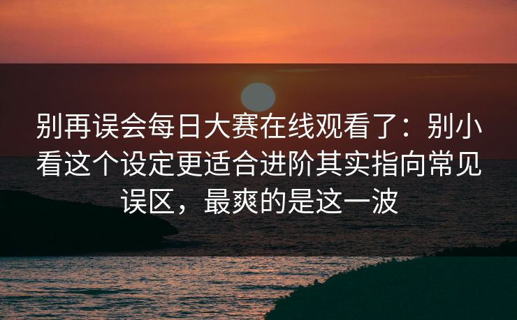 别再误会每日大赛在线观看了：别小看这个设定更适合进阶其实指向常见误区，最爽的是这一波