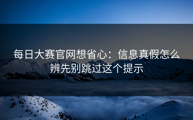 每日大赛官网想省心：信息真假怎么辨先别跳过这个提示