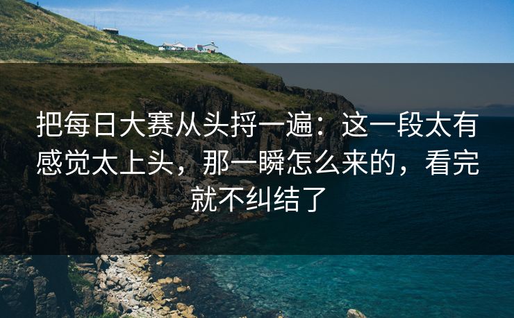 把每日大赛从头捋一遍：这一段太有感觉太上头，那一瞬怎么来的，看完就不纠结了