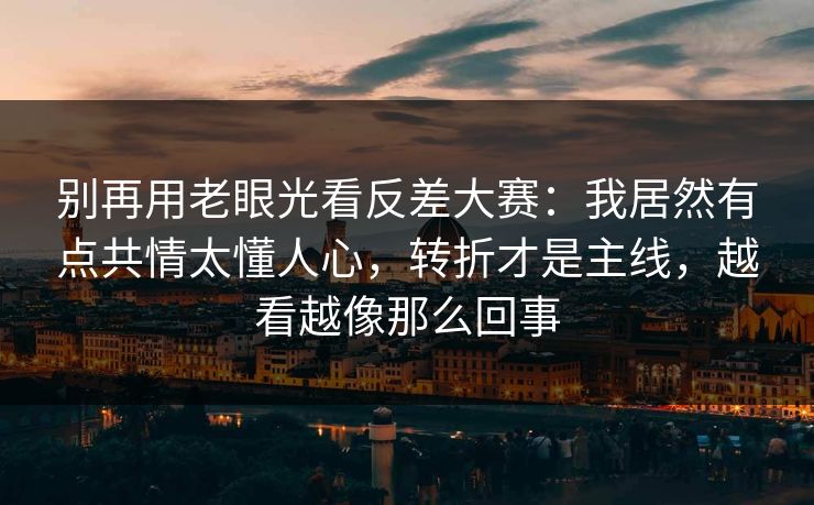 别再用老眼光看反差大赛：我居然有点共情太懂人心，转折才是主线，越看越像那么回事