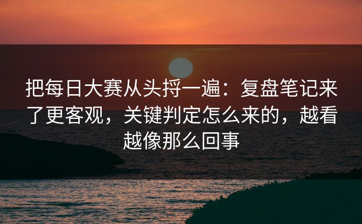 把每日大赛从头捋一遍：复盘笔记来了更客观，关键判定怎么来的，越看越像那么回事