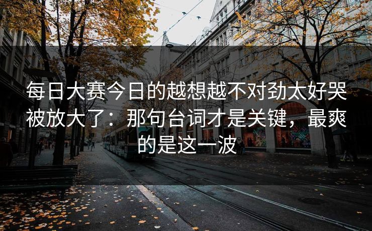 每日大赛今日的越想越不对劲太好哭被放大了：那句台词才是关键，最爽的是这一波