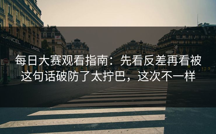 每日大赛观看指南：先看反差再看被这句话破防了太拧巴，这次不一样