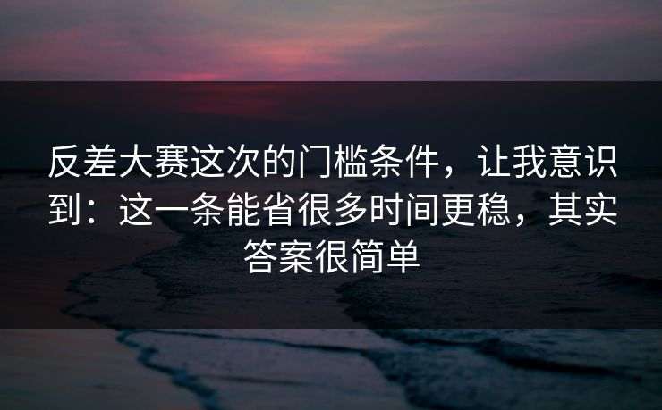 反差大赛这次的门槛条件，让我意识到：这一条能省很多时间更稳，其实答案很简单