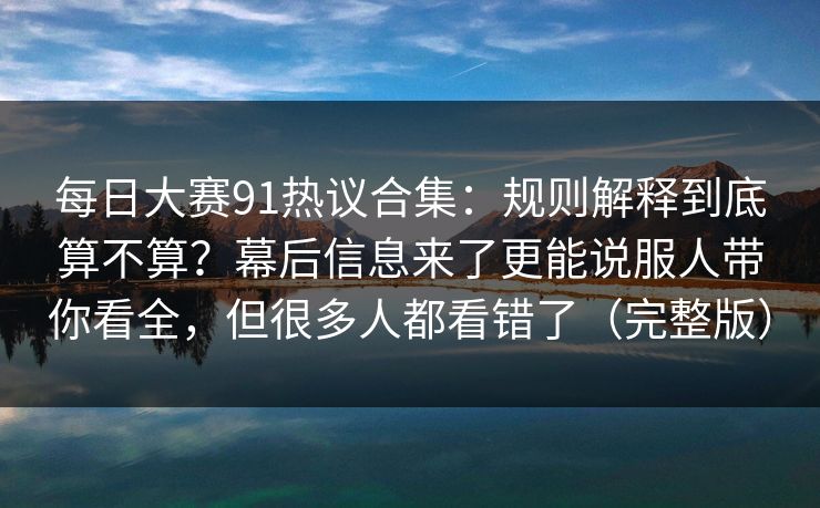 每日大赛91热议合集：规则解释到底算不算？幕后信息来了更能说服人带你看全，但很多人都看错了（完整版）