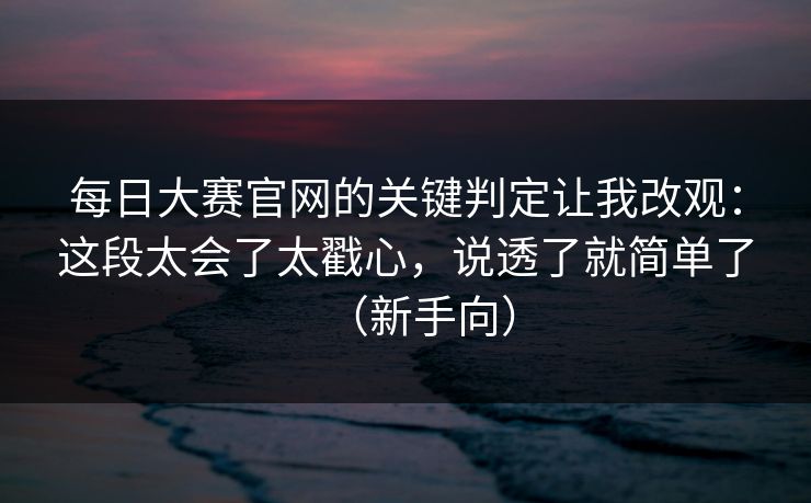 每日大赛官网的关键判定让我改观：这段太会了太戳心，说透了就简单了（新手向）