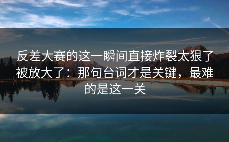 反差大赛的这一瞬间直接炸裂太狠了被放大了：那句台词才是关键，最难的是这一关