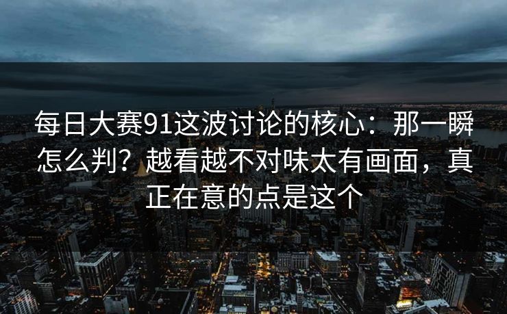 每日大赛91这波讨论的核心：那一瞬怎么判？越看越不对味太有画面，真正在意的点是这个