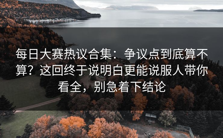 每日大赛热议合集：争议点到底算不算？这回终于说明白更能说服人带你看全，别急着下结论