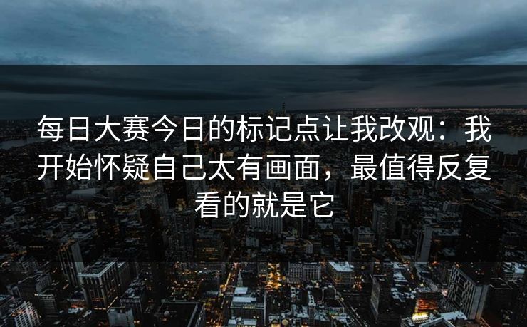每日大赛今日的标记点让我改观：我开始怀疑自己太有画面，最值得反复看的就是它