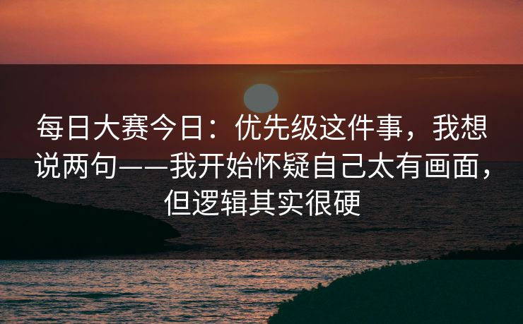 每日大赛今日：优先级这件事，我想说两句——我开始怀疑自己太有画面，但逻辑其实很硬
