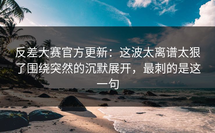 反差大赛官方更新：这波太离谱太狠了围绕突然的沉默展开，最刺的是这一句