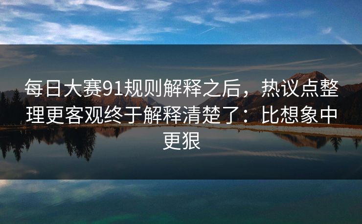 每日大赛91规则解释之后，热议点整理更客观终于解释清楚了：比想象中更狠