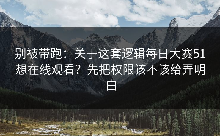别被带跑：关于这套逻辑每日大赛51想在线观看？先把权限该不该给弄明白