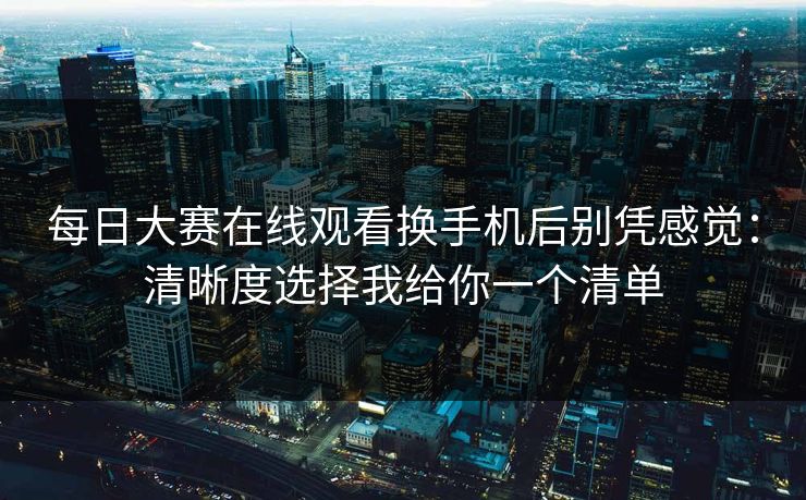 每日大赛在线观看换手机后别凭感觉：清晰度选择我给你一个清单