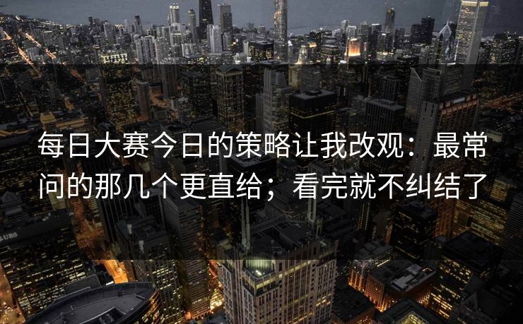 每日大赛今日的策略让我改观:最常问的那几个更直给;看完就不纠结了 每日大赛今日的策略让我改观:最常问的那几个更直给;看完就不纠结了