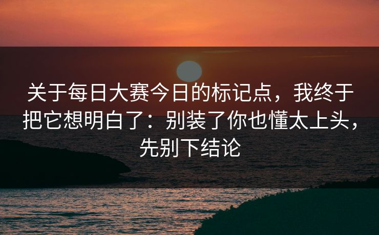 关于每日大赛今日的标记点,我终于把它想明白了:别装了你也懂太上头,先别下结论 关于每日大赛今日的标记点,我终于把它想明白了:别装了你也懂太上头,先别下结论