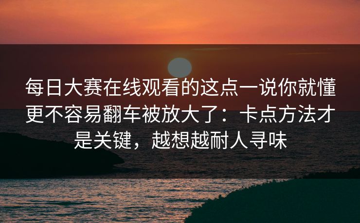 每日大赛在线观看的这点一说你就懂更不容易翻车被放大了：卡点方法才是关键，越想越耐人寻味