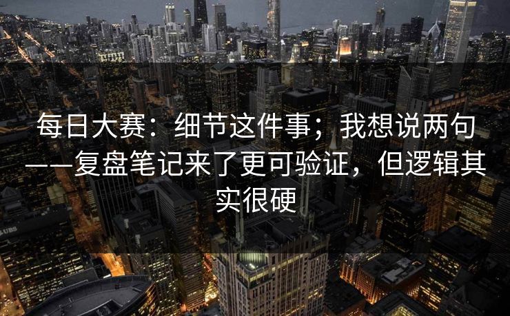 每日大赛：细节这件事；我想说两句——复盘笔记来了更可验证，但逻辑其实很硬