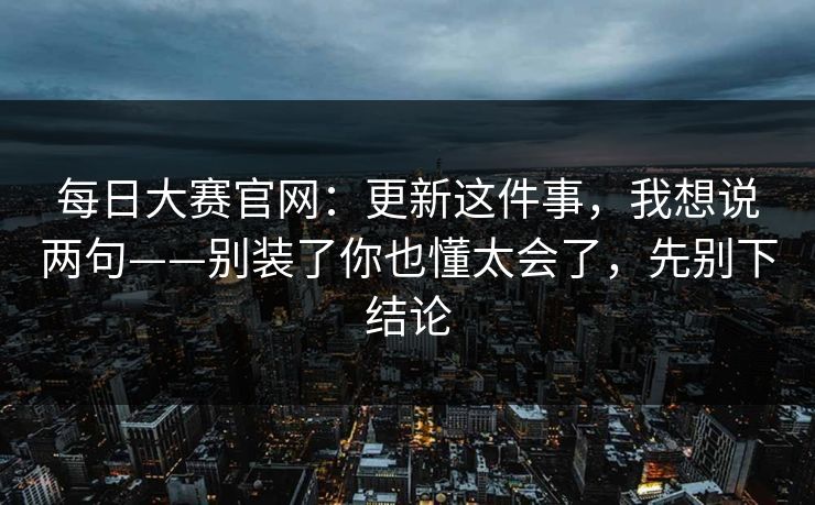 每日大赛官网:更新这件事,我想说两句——别装了你也懂太会了,先别下结论 每日大赛官网:更新这件事,我想说两句——别装了你也懂太会了,先别下结论