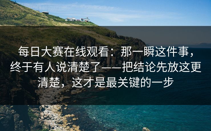 每日大赛在线观看:那一瞬这件事,终于有人说清楚了——把结论先放这更清楚,这才是最关键的一步 每日大赛在线观看:那一瞬这件事,终于有人说清楚了——把结论先放这更清楚,这才是最关键的一步