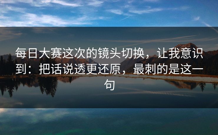 每日大赛这次的镜头切换，让我意识到：把话说透更还原，最刺的是这一句