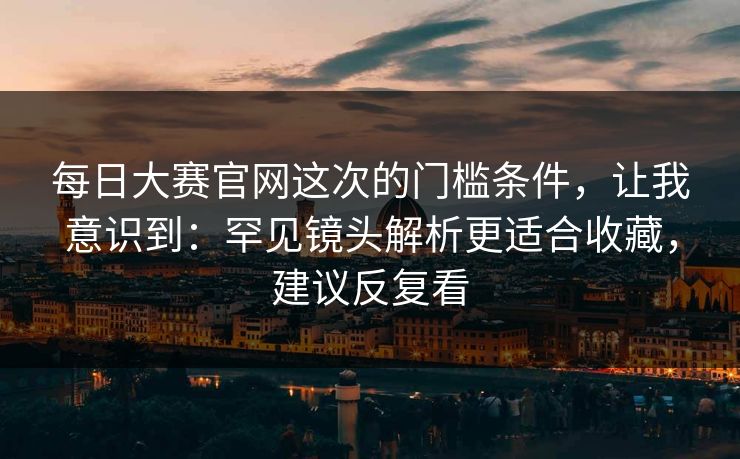 每日大赛官网这次的门槛条件，让我意识到：罕见镜头解析更适合收藏，建议反复看