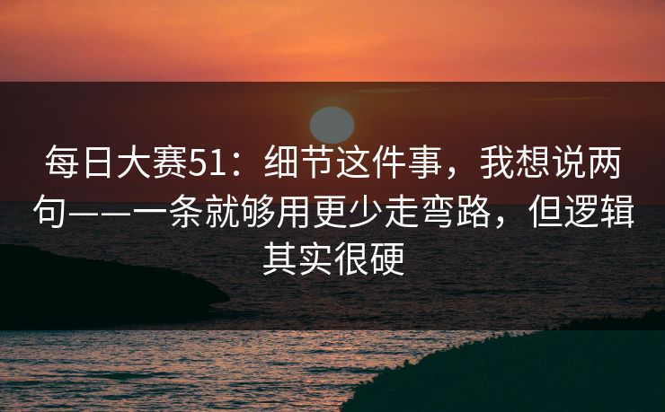 每日大赛51：细节这件事，我想说两句——一条就够用更少走弯路，但逻辑其实很硬