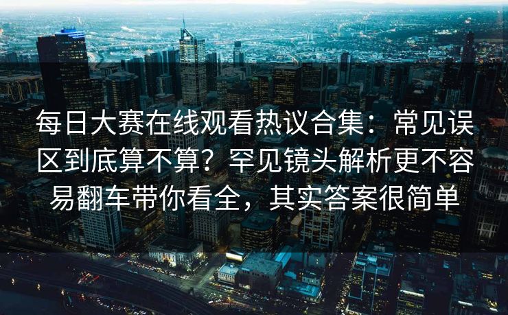 每日大赛在线观看热议合集：常见误区到底算不算？罕见镜头解析更不容易翻车带你看全，其实答案很简单