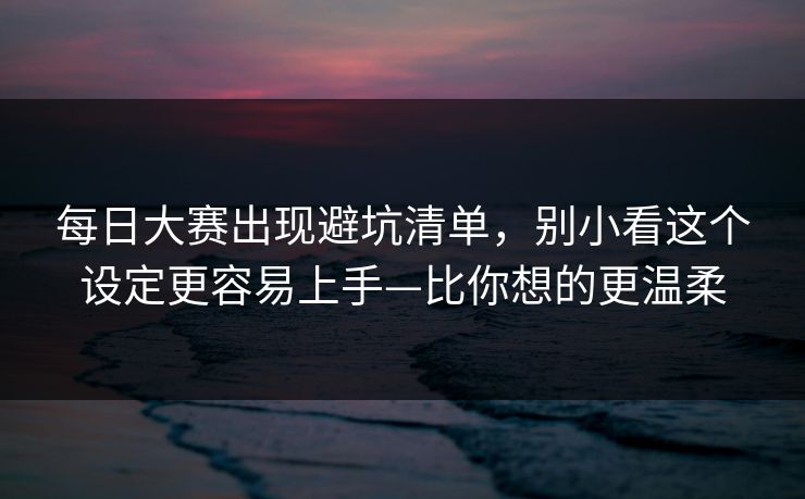 每日大赛出现避坑清单，别小看这个设定更容易上手—比你想的更温柔