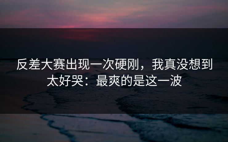反差大赛出现一次硬刚，我真没想到太好哭：最爽的是这一波