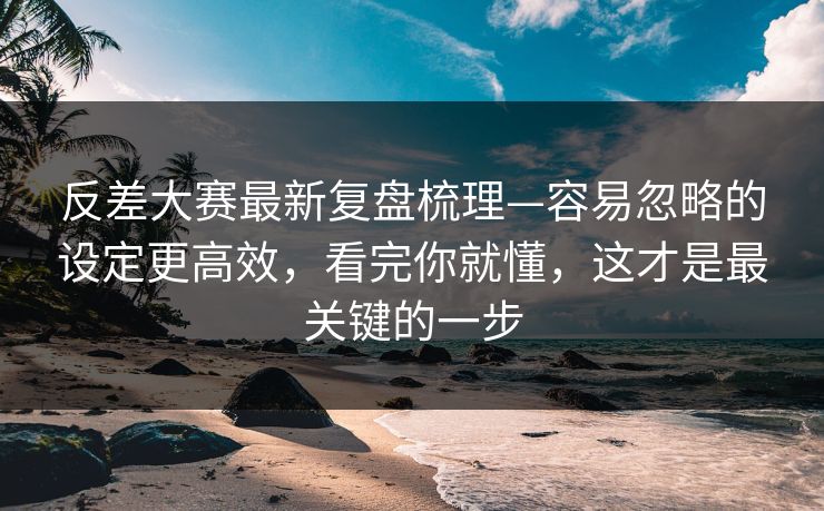 反差大赛最新复盘梳理—容易忽略的设定更高效，看完你就懂，这才是最关键的一步