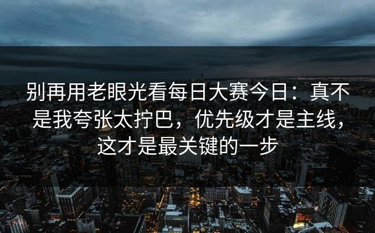 别再用老眼光看每日大赛今日:真不是我夸张太拧巴,优先级才是主线,这才是最关键的一步 别再用老眼光看每日大赛今日:真不是我夸张太拧巴,优先级才是主线,这才是最关键的一步