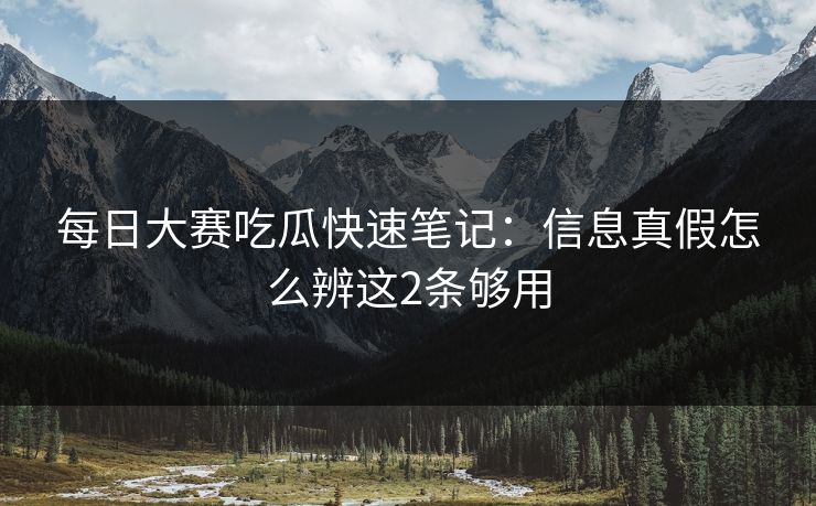 每日大赛吃瓜快速笔记:信息真假怎么辨这2条够用 每日大赛吃瓜快速笔记:信息真假怎么辨这2条够用
