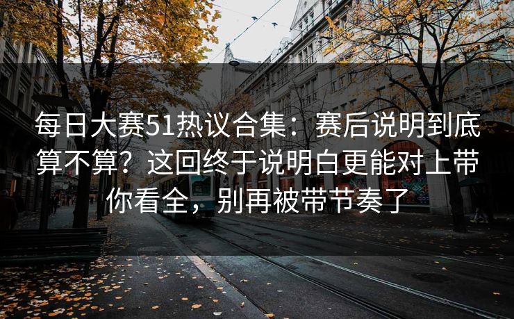 每日大赛51热议合集:赛后说明到底算不算?这回终于说明白更能对上带你看全,别再被带节奏了 每日大赛51热议合集:赛后说明到底算不算?这回终于说明白更能对上带你看全,别再被带节奏了